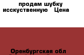 продам шубку исскуственную › Цена ­ 1 000 - Оренбургская обл., Оренбург г. Одежда, обувь и аксессуары » Женская одежда и обувь   . Оренбургская обл.,Оренбург г.